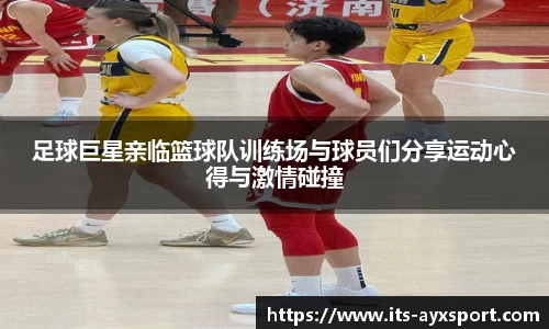 足球巨星亲临篮球队训练场与球员们分享运动心得与激情碰撞